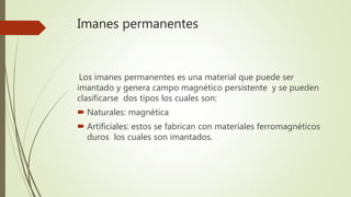 Imanes permanentes
Los imanes permanentes es una material que puede ser
imantado y genera campo magnético persistente y se pueden
clasificarse dos tipos los cuales son:
 Naturales: magnética
 Artificiales: estos se fabrican con materiales ferromagnéticos
duros los cuales son imantados.
 