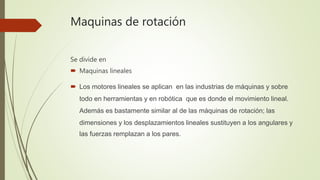 Maquinas de rotación
Se divide en
 Maquinas lineales
 Los motores lineales se aplican en las industrias de máquinas y sobre
todo en herramientas y en robótica que es donde el movimiento lineal.
Además es bastamente similar al de las máquinas de rotación; las
dimensiones y los desplazamientos lineales sustituyen a los angulares y
las fuerzas remplazan a los pares.
 