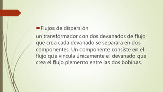Flujos de dispersión
un transformador con dos devanados de flujo
que crea cada devanado se separara en dos
componentes. Un componente consiste en el
flujo que vincula únicamente el devanado que
crea el flujo plemento entre las dos bobinas.
 