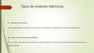 Tipos de motores eléctricos
 maquinas síncronas
Una onda de flujo magnético de rotación se produce mediante las corrientes polifásicas
 máquinas de inducción polifásica
En un motor de inducción polifásico actúa mediante un rotor conformado por la frecuencias de
delineamiento
 