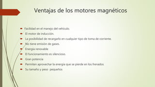 Ventajas de los motores magnéticos
 Facilidad en el manejo del vehículo.
 El motor de inducción.
 La posibilidad de recargarlo en cualquier tipo de toma de corriente.
 No tiene emisión de gases.
 Energía renovable
 El funcionamiento es silencioso.
 Gran potencia
 Permiten aprovechar la energía que se pierde en los frenados
 Su tamaño y peso pequeños
 