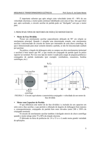 MÁQUINAS E TRANSFORMADORES ELÉTRICOS                        Prof. Eurico G. de Castro Neves


       É importante salientar que após atingir certa velocidade (entre 65 - 80% de sua
velocidade síncrona), o motor pode continuar trabalhando com uma só fase. Isto quer dizer
que, após acelerado, o circuito auxiliar de partida pode ser "desligado" sem que o motor
pare.


3. PRINCIPAIS TIPOS DE MOTORES DE INDUÇÃO MONOFÁSICOS

•   Motor de Fase Dividida
        Possui um enrolamento auxiliar espacialmente defasado de 90° em relação ao
enrolamento principal. Quando é atingida uma determinada rotação, este enrolamento
auxiliar é desconectado do circuito do motor por intermédio de uma chave centrífuga. Já
que é dimensionado para atuar somente durante a partida, se não for desconectado acabará
por queimar.
        Na prática, o ângulo de defasagem entre os campos nos dois enrolamentos (principal
e auxiliar) é bem menor que 90°, o que resulta em conjugado de partida igual ou pouco
superior ao nominal. Por isso esse tipo de motor é usado para cargas de pequena potência e
conjugados de partida moderados (por exemplo: ventiladores, exaustores, bombas
centrífugas, etc.).

                                        %C
                                     300

                Fase auxiliar
                                     200
    principal
      Fase




                  ROTOR              100                             Desconexão da
                                                                     fase auxiliar


                                                                                        % ns
                                       0         20       40       60        80      100
             Chave
           centrífuga
FIGURA 3 - Circuito equivalente e característica conjugado × velocidade de um motor de
                                    fase dividida

•   Motor com Capacitor de Partida
        O que diferencia este motor do de fase dividida é a inclusão de um capacitor em
série com a fase auxiliar, o que permite a obtenção de ângulos de defasagem bem maiores
e, consequentemente, conjugados de partida bem mais elevados (entre 200 e 350% do
conjugado nominal).
        O circuito do enrolamento auxiliar também é desligado através de chave centrífuga
quando o motor atinge entre 75 e 80% da rotação síncrona.
        É fabricado na faixa de potências de 1/4 a 15 cv e é usado numa grande variedade
de aplicações.


                                                                                         3
 