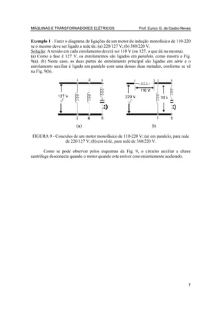 MÁQUINAS E TRANSFORMADORES ELÉTRICOS                      Prof. Eurico G. de Castro Neves


Exemplo 1 - Fazer o diagrama de ligações de um motor de indução monofásico de 110-220
se o mesmo deve ser ligado a rede de: (a) 220/127 V; (b) 380/220 V.
Solução: A tensão em cada enrolamento deverá ser 110 V (ou 127, o que dá na mesma).
(a) Como a fase é 127 V, os enrolamentos são ligados em paralelo, como mostra a Fig.
9(a). (b) Neste caso, as duas partes do enrolamento principal são ligadas em série e o
enrolamento auxiliar é ligado em paralelo com uma dessas duas metades, conforme se vê
na Fig. 9(b).




FIGURA 9 - Conexões de um motor monofásico de 110-220 V: (a) em paralelo, para rede
               de 220/127 V; (b) em série, para rede de 380/220 V.

        Como se pode observar pelos esquemas da Fig. 9, o circuito auxiliar a chave
centrífuga desconecta quando o motor quando este estiver convenientemente acelerado.




                                                                                       7
 