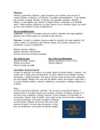 Motores
Motores y generadores eléctricos, grupo de aparatos que se utilizan para convertir la
energía mecánica en eléctrica, o a la inversa, con medios electromagnéticos. A una máquina
que convierte la energía mecánica en eléctrica se le denomina generador, alternador o
dinamo, y a una máquina que convierte la energía eléctrica en mecánica se le denomina
motor. Según podemos clasificarlos de varias maneras, por su velocidad de giro, por el tipo
de rotor y por el número de fases de alimentación.
Por su velocidad de giro.
Asíncronos. Un motor se considera asíncrono cuando la velocidad del campo magnético
generado por el estator supera a la velocidad de giro del rotor.
Síncronos. Un motor se considera síncrono cuando la velocidad del campo magnético del
estator es igual a la velocidad de giro del rotor. Dentro de los motores síncronos, nos
encontramos con una su clasificación:
Motores síncronos trifásicos.
Motores asíncronos sincronizados.
Motores con un rotor de imán permanente.
Por el tipo de rotor Por su fases de alimentación.
Motores de anillos rozantes. Motores monofásicos (120v o 220v)
Motores con colector. Motores trifásicos.
Motores de jaula de ardilla.
MOTORES MONOFÁSICOS
El motor de inducción son motores de corriente alterna de potencia inferior o superior a un
caballo que se emplea para el accionamiento de ciertos aparatos como máquinas enormes,
herramientas y bombas pequeñas. Esta clase de motores consta de cuatro partes principales:
una parte giratoria llamada rotor, una parte fija llamada estator, dos escudos o tapas, fijos a
la carcasa mediante tornillos y tuercas y, finalmente, un interruptor centrífugo dispuesto en
el interior.
Rotor.
El rotor consta de tres elementos esenciales. Uno de estos es un paquete de láminas o
chapas de hierro, de calidad especial, que constituye el núcleo. El segundo elemento es el
eje sobre el que va dispuesto el núcleo a presión. El tercer elemento es el devanado en
cortocircuito, llamado “jaula de ardilla”, que consiste en unas barras de cobre o dispuestas
en ranuras practicadas en el núcleo de chapas y dispuestas
en corto circuito mediante dos aros de cobre, uno a cada
extremo del núcleo. En ciertos tipos de motores, el rotor
lleva un arrollamiento de una pieza, de aluminio fundido.
 