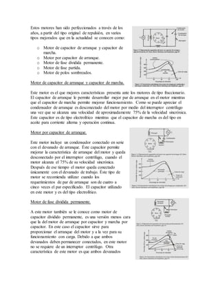 Estos motores han sido perfeccionados a través de los
años, a partir del tipo original de repulsión, en varios
tipos mejorados que en la actualidad se conocen como:
o Motor de capacitor de arranque y capacitor de
marcha.
o Motor por capacitor de arranque.
o Motor de fase dividida permanente.
o Motor de fase partida.
o Motor de polos sombreados.
Motor de capacitor de arranque y capacitor de marcha.
Este motor es el que mejores características presenta ante los motores de tipo fraccionario.
El capacitor de arranque le permite desarrollar mejor par de arranque en el motor mientras
que el capacitor de marcha permite mejorar funcionamiento. Como se puede apreciar el
condensador de arranque es desconectado del motor por medio del interruptor centrífugo
una vez que se alcanza una velocidad de aproximadamente 75% de la velocidad sincrónica.
Este capacitor es de tipo electrolítico mientras que el capacitor de marcha es del tipo en
aceite para corriente alterna y operación continua.
Motor por capacitor de arranque.
Este motor incluye un condensador conectado en serie
con el devanado de arranque. Éste capacitor permite
mejorar la característica de arranque del motor y queda
desconectado por el interruptor centrífugo, cuando el
motor alcanza el 75% de su velocidad sincrónica.
Después de ese tiempo el motor queda conectado
únicamente con el devanado de trabajo. Éste tipo de
motor se recomienda utilizar cuando los
requerimientos de par de arranque son de cuatro a
cinco veces el par especificado. El capacitor utilizado
en este motor y es del tipo electrolítico.
Motor de fase dividida permanente.
A este motor también se le conoce como motor de
capacitor dividido permanente, es una versión menos cara
que la del motor de arranque por capacitor y marcha por
capacitor. En este caso el capacitor sirve para
proporcionar el arranque del motor y a la vez para su
funcionamiento con carga. Debido a que ambos
devanados deben permanecer conectados, en este motor
no se requiere de un interruptor centrífugo. Otra
característica de este motor es que ambos devanados
 