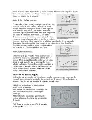 tienen el mismo calibre de conductor ya que la corriente del motor será compartida en ellos.
Se recomienda utilizarlos cuando se requiere accionar
cargas con mínimo par de arranque.
Motor de fase dividida o partida.
Es uno de los motores de mayor uso para aplicaciones que
requieren potencias fraccionarias. A diferencia de los
motores anteriores, este tipo de motor no lleva capacitor
ni de arranque ni de marcha, únicamente utiliza dos
devanados separados en cuadratura conectados en paralelo
a la fuente de suministro monofásica. A uno de los
devanados se le conoce como devanado principal y tiene
resistencia baja e inductancia alta y su función es conducir
corriente y establecer el flujo necesario a la velocidad especificada. El otro devanado,
denominado devanado auxiliar, tiene resistencia alta e inductancia baja. Éste último
devanado es desconectado del motor cuando se alcanza
una velocidad a 75% de su velocidad sincrónica.
Motor de polos sombreados.
Este motor es el que posee las peores características de
los motores monofásicos de corriente alterna, debe su
nombre debido a que el devanado auxiliar de este motor
forma un anillo de cobre que se coloca en los polos
salientes del mismo. Estos anillos permiten establecer el
campo rotatorio necesario para su funcionamiento. Su
par de arranque es muy limitado comparado con los
motores anteriormente descritos.
Inversion del sentiro de giro
La inversion del giro resulta una operacin muy sencilla en un motor,pues basta para ello
permutal la conexión de las terminales del arrollamiento de trabajo o del arrollamiento de
arranque. Para ello hay que averiguar la conexión a simple vista:
1.El hilo de arrollamiento de trabajo es mas
grueso que el de arranque.
2.Un extremo del arrollamiento de arranque sule
estar conectado normalmente al interruptor
centrifugo.
3.El arrollamiento de arranque generalmente
siempre esta dispuesto encima del arrollamiento
de trabajo.
En la figura se muestra la conexión de un motor
de fase partida. =)
 