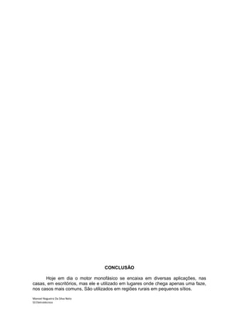 CONCLUSÃO

      Hoje em dia o motor monofásico se encaixa em diversas aplicações, nas
casas, em escritórios, mas ele e utilizado em lugares onde chega apenas uma faze,
nos casos mais comuns, São utilizados em regiões rurais em pequenos sítios.

Manoel Nogueira Da Silva Neto
S3 Eletrotécnico
 