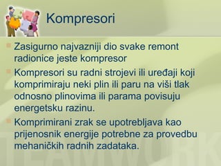 Kompresori
 Zasigurno najvazniji dio svake remont
  radionice jeste kompresor
 Kompresori su radni strojevi ili uređaji koji
  komprimiraju neki plin ili paru na viši tlak
  odnosno plinovima ili parama povisuju
  energetsku razinu.
 Komprimirani zrak se upotrebljava kao
  prijenosnik energije potrebne za provedbu
  mehaničkih radnih zadataka.
 