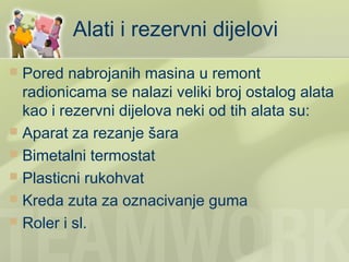 Alati i rezervni dijelovi
 Pored nabrojanih masina u remont
  radionicama se nalazi veliki broj ostalog alata
  kao i rezervni dijelova neki od tih alata su:
 Aparat za rezanje šara
 Bimetalni termostat
 Plasticni rukohvat
 Kreda zuta za oznacivanje guma
 Roler i sl.
 