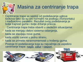Masina za centriranje trapa
   Centriranje trapa se sastoji od podešavanja uglova
    točkova tako da su oni normalni na podlogu (horizontalu)
    i međusobno paralelni. Rezultat ovog podešavanja je
    bolja trajnost gume i bolje držanje pravca.
     Centriranje trapa treba obaviti u sledećim situacijama:
   kada se menjaju delovi sistema oslanjanja,
   kada se stavljaju nove gume,
   kada vozilo zanosi u jednu stranu,
   kada se primete neravnomernosti u trošenju guma.
   Postoje tri podešavanja koja su najvažnija za uspešno
    centriranje trapa: nagib, zatur i raspon.
 