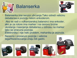 Balanserka
   Balanserka ima senzor ubrzanja.Tako odredi velicinu
    debalansa,a poziciju nekim enkoderom.
    Ako se radi o vulkanizerskoj balansirci ima enkoder,
    ako je za rotore ima marker i na osnovu brzine
    okretanja i kasnjenja debalansa u odnosu na marker
    lako se izracuna pozicija.
    Elektronika i nije neki problem, mehanika je zeznuta.
   Naravno i proracuni pozicije i velicine
    tega/frezenkovanja znaju biti gadni.
 