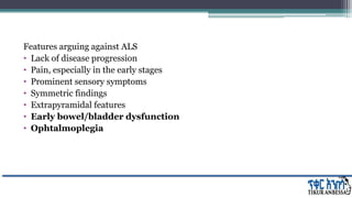 Features arguing against ALS
• Lack of disease progression
• Pain, especially in the early stages
• Prominent sensory symptoms
• Symmetric findings
• Extrapyramidal features
• Early bowel/bladder dysfunction
• Ophtalmoplegia
 