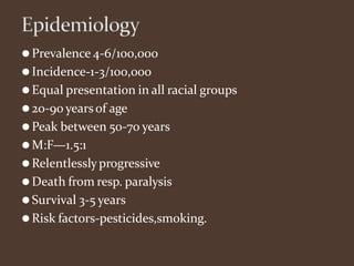 ⚫Prevalence 4-6/100,000
⚫Incidence-1-3/100,000
⚫Equal presentation in all racial groups
⚫20-90 yearsof age
⚫Peak between 50-70 years
⚫M:F—1.5:1
⚫Relentlesslyprogressive
⚫Death from resp. paralysis
⚫Survival 3-5 years
⚫Risk factors-pesticides,smoking.
 