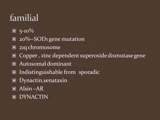 ▣ 5-10%
▣ 20%--SOD1 gene mutation
▣ 21qchromosome
▣ Copper , zinc dependentsuperoxidedismutasegene
▣ Autosomal dominant
▣ Indistinguishable from sporadic
▣ Dynactin,senataxin
▣ Alsin –AR
▣ DYNACTIN
 