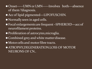 ⚫Onset-----UMN or LMN-----Involves both---absence
of them ?diagnosis.
⚫Accof lipid pigmented—LIPOFUSCHIN.
⚫Normallyseen in aged cells.
⚫Focal enlargementsare frequent –SPHEROID—accof
neurofilamentproteins.
⚫Proliferation of astrocytes,microglia.
⚫Combined grey and white matterdisease.
⚫Motorcellsand motorfibre tracts.
⚫ATROPHY,DEGENERATION.LOSS OF MOTOR
NEURONS OF CN..
 