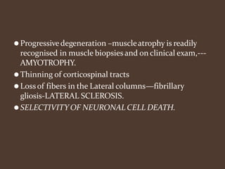 ⚫Progressivedegeneration –muscleatrophy is readily
recognised in muscle biopsiesand on clinical exam,---
AMYOTROPHY.
⚫Thinning of corticospinal tracts
⚫Lossof fibers in the Lateral columns—fibrillary
gliosis-LATERAL SCLEROSIS.
⚫SELECTIVITY OF NEURONAL CELL DEATH.
 