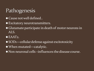 ⚫Cause notwell defined..
⚫Excitatory neurotransmitters.
⚫Glutamateparticipate in death of motor neurons in
ALS.
⚫EAAT2.
⚫SOD1—cellulardefenseagainstexcitotoxicity
⚫When mutated—catalytic.
⚫Non neuronal cells –influences thediseasecourse.
 