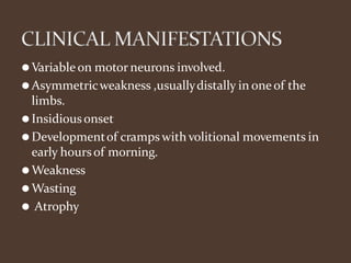 ⚫Variable on motor neurons involved.
⚫Asymmetricweakness ,usuallydistally in one of the
limbs.
⚫Insidiousonset
⚫Developmentof cramps with volitional movements in
early hoursof morning.
⚫Weakness
⚫Wasting
⚫ Atrophy
 