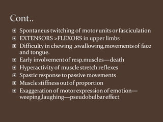 ▣ Spontaneus twitching of motorunitsor fasciculation
▣ EXTENSORS >FLEXORS in upper limbs
▣ Difficulty in chewing ,swallowing,movementsof face
and tongue.
▣ Early involvementof resp.muscles—death
▣ Hyperactivityof musclestretch reflexes
▣ Spasticresponse topassive movements
▣ Musclestiffnessoutof proportion
▣ Exaggeration of motorexpression of emotion—
weeping,laughing—pseudobulbareffect
 