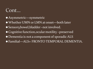 ⚫Asymmetric—symmetric
⚫Whether UMN or LMN atonset—both later
⚫Sensory,bowel,bladder–not involved.
⚫Cognitive function,ocularmotility –preserved
⚫Dementia is nota componentof sporadic ALS
⚫Familial—ALS+ FRONTO TEMPORAL DEMENTIA.
 