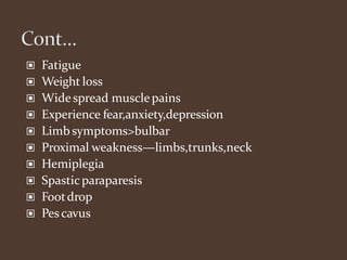 ▣ Fatigue
▣ Weight loss
▣ Widespread musclepains
▣ Experience fear,anxiety,depression
▣ Limbsymptoms>bulbar
▣ Proximal weakness—limbs,trunks,neck
▣ Hemiplegia
▣ Spasticparaparesis
▣ Footdrop
▣ Pes cavus
 