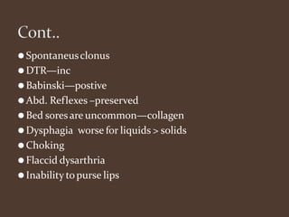 ⚫Spontaneusclonus
⚫DTR—inc
⚫Babinski—postive
⚫Abd. Reflexes –preserved
⚫Bed soresare uncommon—collagen
⚫Dysphagia worse for liquids > solids
⚫Choking
⚫Flaccid dysarthria
⚫Inability topurse lips
 