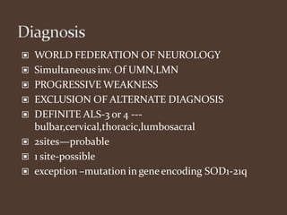 ▣ WORLD FEDERATION OF NEUROLOGY
▣ Simultaneous inv. Of UMN,LMN
▣ PROGRESSIVE WEAKNESS
▣ EXCLUSION OF ALTERNATE DIAGNOSIS
▣ DEFINITE ALS-3 or 4 ---
bulbar,cervical,thoracic,lumbosacral
▣ 2sites—probable
▣ 1 site-possible
▣ exception –mutation in geneencoding SOD1-21q
 