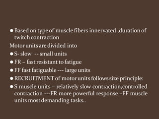 ⚫Based on typeof muscle fibers innervated ,durationof
twitchcontraction
Motorunitsare divided into
⚫S- slow -- small units
⚫FR – fast resistant to fatigue
⚫FF fast fatiguable --- large units
⚫RECRUITMENTof motorunits followssize principle:
⚫S muscle units – relatively slow contraction,controlled
contraction ---FR more powerful response –FF muscle
units mostdemanding tasks..
 
