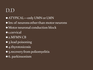 ⚫ATYPICAL—only UMN or LMN
⚫Inv. of neuronsother than motor neurons
⚫Motor neuronal conduction block
⚫1.cervical
⚫2.MFMN CB
⚫3.lead poisoning
⚫4.thyrotoxicosis
⚫5.recoveryfrom poliomyelitis
⚫6. parkinsonism
 