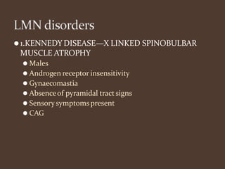 ⚫1.KENNEDY DISEASE—X LINKED SPINOBULBAR
MUSCLE ATROPHY
⚫ Males
⚫ Androgen receptor insensitivity
⚫ Gynaecomastia
⚫ Absenceof pyramidal tract signs
⚫ Sensory symptomspresent
⚫ CAG
 