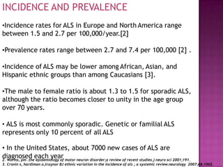 INCIDENCE AND PREVALENCE
•Incidence rates for ALS in Europe and North America range
between 1.5 and 2.7 per 100,000/year.[2]
•Prevalence rates range between 2.7 and 7.4 per 100,000 [2] .
•Incidence of ALS may be lower among African, Asian, and
Hispanic ethnic groups than among Caucasians [3].
•The male to female ratio is about 1.3 to 1.5 for sporadic ALS,
although the ratio becomes closer to unity in the age group
over 70 years.
• ALS is most commonly sporadic. Genetic or familial ALS
represents only 10 percent of all ALS
diagnosed each year
• In the United States, about 7000 new cases of ALS are
2. Worms, pm .the epidemiology of motor neuron disorder;a review of recent studies.j neuro sci 2001;191.
3. Cronin s, hardiman o,traynor BJ ethnic variation in the incidence of als ; a systemic review.neurology 2007;68;1002.
 