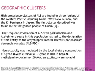 High prevalence clusters of ALS are found in three regions of
the western Pacific including Guam, West New Guinea, and
the Kii Peninsula in Japan. The first cluster described was
found in the indigenous people of Guam [5] .
The frequent association of ALS with parkinsonism and
Alzheimer disease in this population has led to the designation
of this entity as the amyotrophic lateral sclerosis-parkinsonism
dementia complex (ALS-PDC)
Neurotoxicity was mediated by the local dietary consumption
of Cycad (Cycas circinalis) . Cycad is rich in beta-N-
methylamino-L-alanine (BMAA), an excitatory amino acid .
GEOGRAPHIC CLUSTERS
5-Kurland, LT
,Mulder, DW. Epidemiologic investigations of amyotrophic lateral sclerosis. I. Preliminary report on geographic
distribution, with special reference to the Mariana Islands, including clinical and pathologic observations. Neurology 1954; 4:355
 