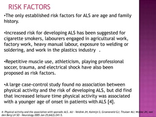 •The only established risk factors for ALS are age and family
history.
•Increased risk for developing ALS has been suggested for
cigarette smokers, labourers engaged in agricultural work,
factory work, heavy manual labour, exposure to welding or
soldering, and work in the plastics industry .
•Repetitive muscle use, athleticism, playing professional
soccer, trauma, and electrical shock have also been
proposed as risk factors.
•A large case-control study found no association between
physical activity and the risk of developing ALS, but did find
that increased leisure time physical activity was associated
with a younger age of onset in patients with ALS [4].
RISK FACTORS
4- Physical activity and the association with sporadic ALS. AU - Veldink JH; Kalmijn S; Groeneveld GJ; Titulaer MJ; Wokke JH; van
den Berg LH SO - Neurology 2005 Jan 25;64(2):241-5.
 