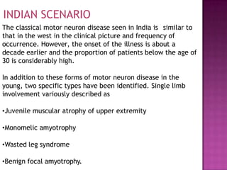 INDIAN SCENARIO
The classical motor neuron disease seen in India is similar to
that in the west in the clinical picture and frequency of
occurrence. However, the onset of the illness is about a
decade earlier and the proportion of patients below the age of
30 is considerably high.
In addition to these forms of motor neuron disease in the
young, two specific types have been identified. Single limb
involvement variously described as
•Juvenile muscular atrophy of upper extremity
•Monomelic amyotrophy
•Wasted leg syndrome
•Benign focal amyotrophy.
 
