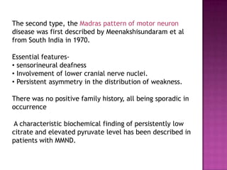 The second type, the Madras pattern of motor neuron
disease was first described by Meenakshisundaram et al
from South India in 1970.
Essential features-
• sensorineural deafness
• Involvement of lower cranial nerve nuclei.
• Persistent asymmetry in the distribution of weakness.
There was no positive family history, all being sporadic in
occurrence
A characteristic biochemical finding of persistently low
citrate and elevated pyruvate level has been described in
patients with MMND.
 