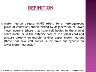 DEFINITION
⦿ Motor neuron disease (MND) refers to a heterogeneous
group of conditions characterized by degeneration of lower
motor neurons (those that have cell bodies in the cranial
nerve nuclei or in the anterior horn of the spinal cord and
synapse directly on muscle) and/or upper motor neurons
(those that have cell bodies in the brain and synapse on
lower motor neurons). [1]
1. ROWLAND LP , SCHNEIDER N : Amyotrophic lateral sclerosis . New. Engl J. Med. ( 2002) 344 ( 22 ) : 1691 - 1700
 