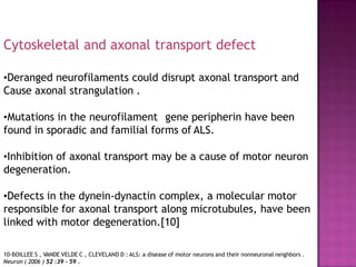 •Deranged neurofilaments could disrupt axonal transport and
Cause axonal strangulation .
•Mutations in the neurofilament gene peripherin have been
found in sporadic and familial forms of ALS.
•Inhibition of axonal transport may be a cause of motor neuron
degeneration.
•Defects in the dynein-dynactin complex, a molecular motor
responsible for axonal transport along microtubules, have been
linked with motor degeneration.[10]
Cytoskeletal and axonal transport defect
10-BOILLEE S , VANDE VELDE C , CLEVELAND D : ALS: a disease of motor neurons and their nonneuronal neighbors .
Neuron ( 2006 ) 52 :39 - 59 .
 