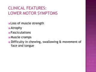 ⦿Loss of muscle strength
⦿Atrophy
⦿Fasciculations
⦿Muscle cramps
⦿ Difficulty in chewing, swallowing & movement of
face and tongue
CLINICAL FEATURES:
LOWER MOTOR SYMPTOMS
 