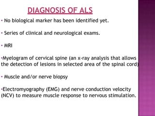 DIAGNOSIS OF ALS
• No biological marker has been identified yet.
• Series of clinical and neurological exams.
• MRI
•Myelogram of cervical spine (an x-ray analysis that allows
the detection of lesions in selected area of the spinal cord)
• Muscle and/or nerve biopsy
•Electromyography (EMG) and nerve conduction velocity
(NCV) to measure muscle response to nervous stimulation.
 