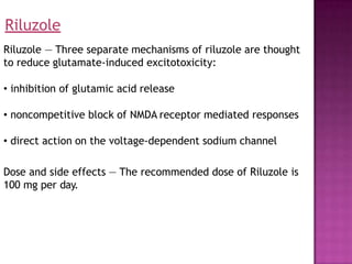 Riluzole — Three separate mechanisms of riluzole are thought
to reduce glutamate-induced excitotoxicity:
• inhibition of glutamic acid release
• noncompetitive block of NMDA receptor mediated responses
• direct action on the voltage-dependent sodium channel
Dose and side effects — The recommended dose of Riluzole is
100 mg per day.
Riluzole
 