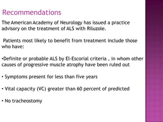 The American Academy of Neurology has issued a practice
advisory on the treatment of ALS with Riluzole.
Patients most likely to benefit from treatment include those
who have:
•Definite or probable ALS by El-Escorial criteria , in whom other
causes of progressive muscle atrophy have been ruled out
• Symptoms present for less than five years
• Vital capacity (VC) greater than 60 percent of predicted
• No tracheostomy
Recommendations
 