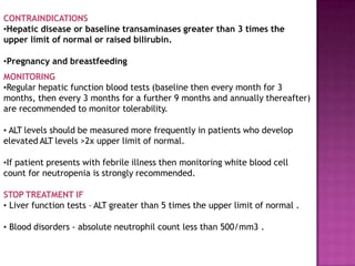 CONTRAINDICATIONS
•Hepatic disease or baseline transaminases greater than 3 times the
upper limit of normal or raised bilirubin.
•Pregnancy and breastfeeding
MONITORING
•Regular hepatic function blood tests (baseline then every month for 3
months, then every 3 months for a further 9 months and annually thereafter)
are recommended to monitor tolerability.
• ALT levels should be measured more frequently in patients who develop
elevated ALT levels >2x upper limit of normal.
•If patient presents with febrile illness then monitoring white blood cell
count for neutropenia is strongly recommended.
STOP TREATMENT IF
• Liver function tests – ALT greater than 5 times the upper limit of normal .
• Blood disorders - absolute neutrophil count less than 500/mm3 .
 