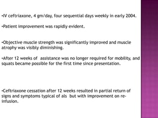 •IV ceftriaxone, 4 gm/day, four sequential days weekly in early 2004.
•Patient improvement was rapidly evident.
•Objective muscle strength was significantly improved and muscle
atrophy was visibly diminishing.
•After 12 weeks of assistance was no longer required for mobility, and
squats became possible for the first time since presentation.
•Ceftriaxone cessation after 12 weeks resulted in partial return of
signs and symptoms typical of als but with improvement on re-
infusion.
 