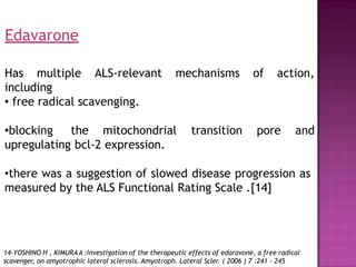 Has multiple ALS-relevant mechanisms of action,
including
• free radical scavenging.
•blocking the mitochondrial transition pore and
upregulating bcl-2 expression.
•there was a suggestion of slowed disease progression as
measured by the ALS Functional Rating Scale .[14]
14-YOSHINO H , KIMURAA :Investigation of the therapeutic effects of edaravone, a free radical
scavenger, on amyotrophic lateral sclerosis. Amyotroph. Lateral Scler. ( 2006 ) 7 :241 - 245
Edavarone
 