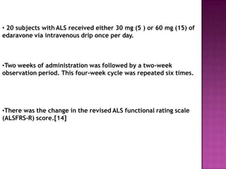• 20 subjects with ALS received either 30 mg (5 ) or 60 mg (15) of
edaravone via intravenous drip once per day.
•Two weeks of administration was followed by a two-week
observation period. This four-week cycle was repeated six times.
•There was the change in the revised ALS functional rating scale
(ALSFRS-R) score.[14]
 