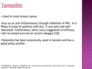 • Used to treat breast cancer.
•Acts as an anti-inflammatory through inhibition of PKC. In a
Phase II study of patients with ALS, it was safe and well
tolerated; furthermore, there was a suggestion of efficacy
with increased survival at certain dosages [18] .
•Tamoxifen has been extensively used in humans and has a
good safety profile.
Tamoxifen
18-TRAYNOR BJ , BRUIJN L , CONWIT F et al. : Neuroprotective agents for clinical trials in ALS: a systematic
assessment. Neurology ( 2006 ) 67 :20 - 27 .
 