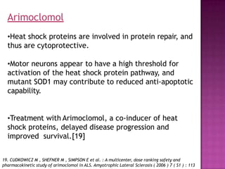 •Heat shock proteins are involved in protein repair, and
thus are cytoprotective.
•Motor neurons appear to have a high threshold for
activation of the heat shock protein pathway, and
mutant SOD1 may contribute to reduced anti-apoptotic
capability.
•Treatment with Arimoclomol, a co-inducer of heat
shock proteins, delayed disease progression and
improved survival.[19]
19. CUDKOWICZ M , SHEFNER M , SIMPSON E et al. : A multicenter, dose ranking safety and
pharmacokinetic study of arimoclomol in ALS. Amyotrophic Lateral Sclerosis ( 2006 ) 7 ( S1 ) : 113
Arimoclomol
 
