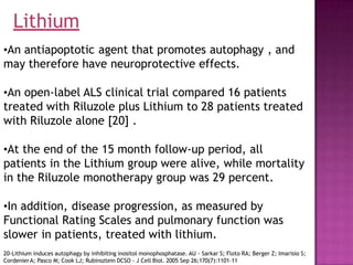 •An antiapoptotic agent that promotes autophagy , and
may therefore have neuroprotective effects.
•An open-label ALS clinical trial compared 16 patients
treated with Riluzole plus Lithium to 28 patients treated
with Riluzole alone [20] .
•At the end of the 15 month follow-up period, all
patients in the Lithium group were alive, while mortality
in the Riluzole monotherapy group was 29 percent.
•In addition, disease progression, as measured by
Functional Rating Scales and pulmonary function was
slower in patients, treated with lithium.
20-Lithium induces autophagy by inhibiting inositol monophosphatase. AU - Sarkar S; Floto RA; Berger Z; Imarisio S;
CordenierA; Pasco M; Cook LJ; Rubinsztein DCSO - J Cell Biol. 2005 Sep 26;170(7):1101-11
Lithium
 