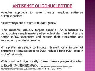 ANTISENSE OLIGONUCLEOTIDE
•Another approach to gene therapy employs antisense
oligonucleotides
•To downregulate or silence mutant genes.
•The antisense strategy targets specific RNA sequences by
constructing complementary oligonucleotides that bind to the
native mRNA sequences and reduce their translation and
subsequent protein expression.
•In a preliminary study, continuous intraventricular infusion of
antisense oligonucleotides to SOD1 reduced both SOD1 protein
and mRNA levels.
•This treatment significantly slowed disease progression when
initiated near disease onset.
12. SMITH RA , MILLER TM ,YAMANAKA K et al. : Antisense oligonucleotide therapy for
neurodegenerative disease. J. Clin.Invest. ( 2006 ) 116 ( 8 ) : 290 - 2297 .
 