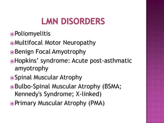 ⦿Poliomyelitis
⦿Multifocal Motor Neuropathy
⦿Benign Focal Amyotrophy
⦿Hopkins’ syndrome: Acute post-asthmatic
amyotrophy
⦿Spinal Muscular Atrophy
⦿Bulbo-Spinal Muscular Atrophy (BSMA;
Kennedy's Syndrome; X-linked)
⦿Primary Muscular Atrophy (PMA)
 